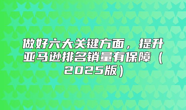 做好六大关键方面，提升亚马逊排名销量有保障2025版