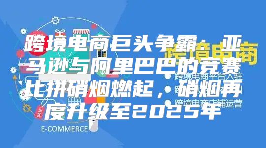 跨境电商巨头争霸：亚马逊与阿里巴巴的竞赛比拼硝烟燃起，硝烟再度升级至2025年