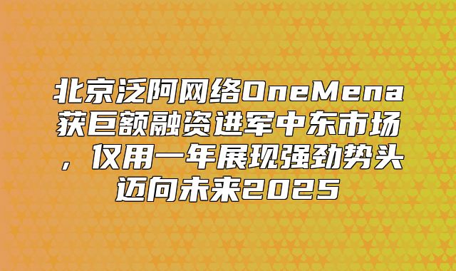 北京泛阿网络OneMena获巨额融资进军中东市场，仅用一年展现强劲势头迈向未来2025