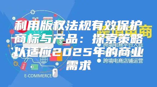 利用版权法规有效保护商标与产品：探索策略以适应2025年的商业需求