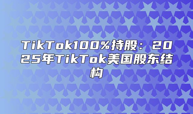 TikTok100%持股：2025年TikTok美国股东结构
