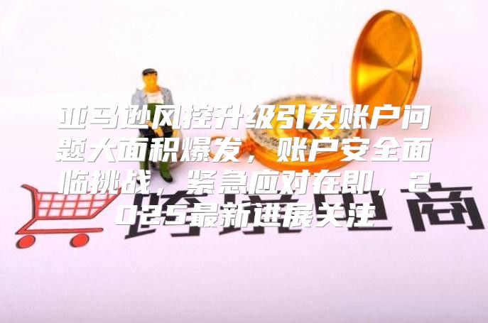 亚马逊风控升级引发账户问题大面积爆发，账户安全面临挑战，紧急应对在即，2025最新进展关注
