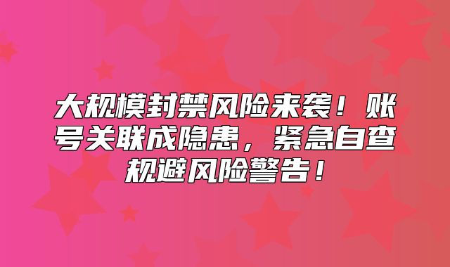 大规模封禁风险来袭！账号关联成隐患，紧急自查规避风险警告！