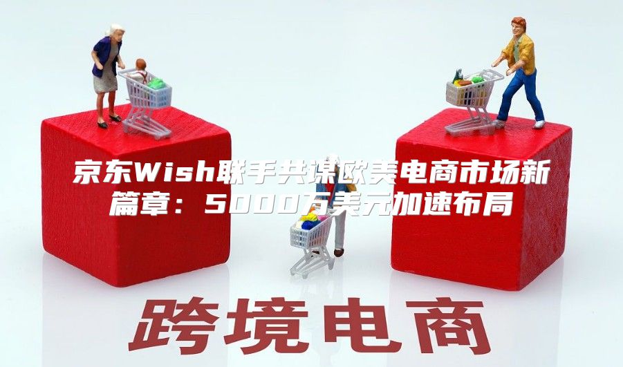 京东Wish联手共谋欧美电商市场新篇章：5000万美元加速布局