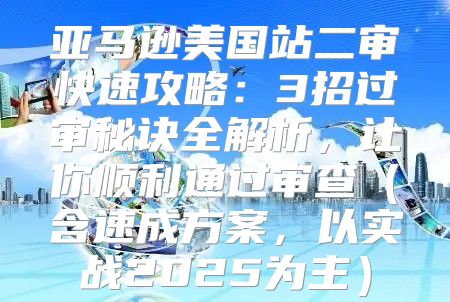 亚马逊美国站二审快速攻略：3招过审秘诀全解析，让你顺利通过审查含速成方案，以实战2025为主