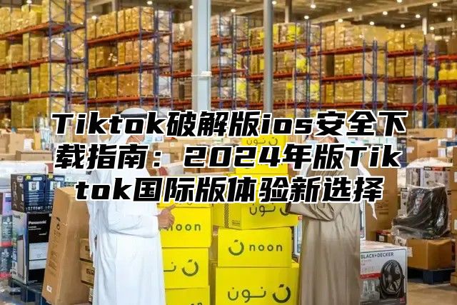 Tiktok破解版ios安全下载指南：2025年版Tiktok国际版体验新选择