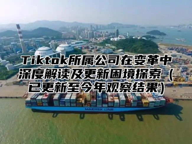 Tiktok所属公司在变革中深度解读及更新困境探索已更新至今年观察结果