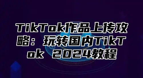 TikTok作品上传攻略：玩转国内TikTok 2025教程