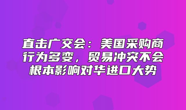 直击广交会：美国采购商行为多变，贸易冲突不会根本影响对华进口大势