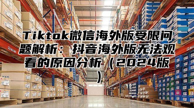 Tiktok微信海外版受限问题解析：抖音海外版无法观看的原因分析2025版