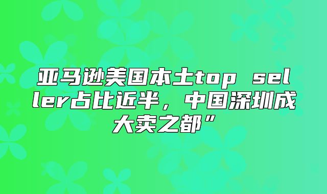 亚马逊美国本土top seller占比近半，中国深圳成大卖之都”