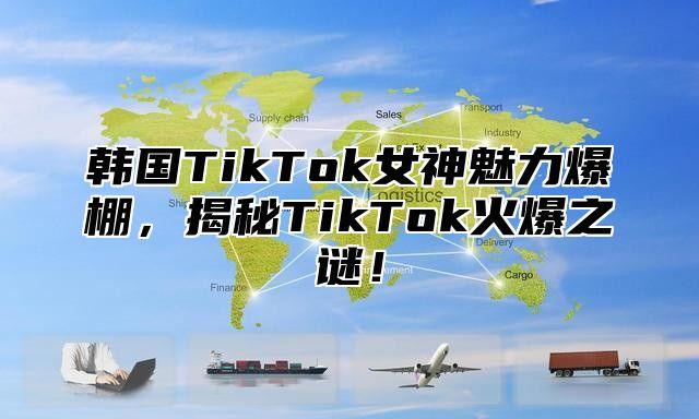 韩国TikTok女神魅力爆棚，揭秘TikTok火爆之谜！