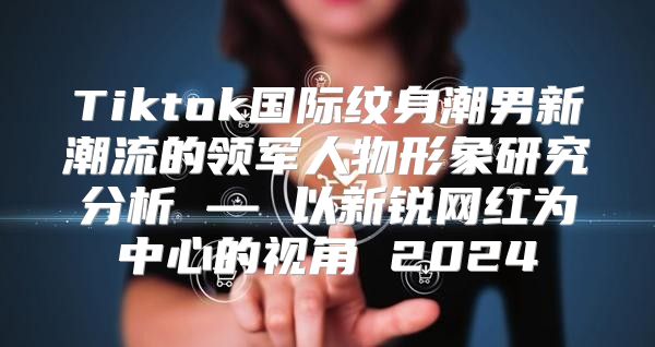 Tiktok国际纹身潮男新潮流的领军人物形象研究分析 — 以新锐网红为中心的视角 2025