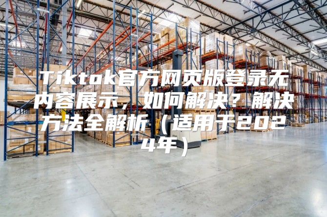 Tiktok官方网页版登录无内容展示，如何解决？解决方法全解析适用于2025年