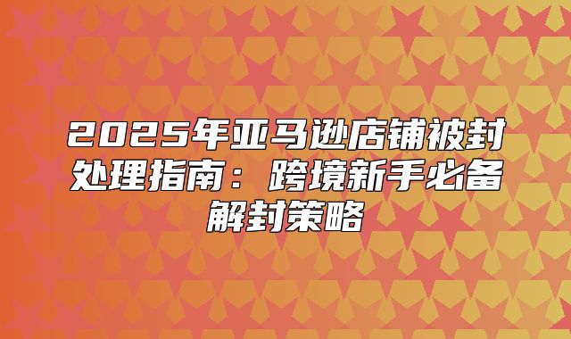 2025年亚马逊店铺被封处理指南：跨境新手必备解封策略