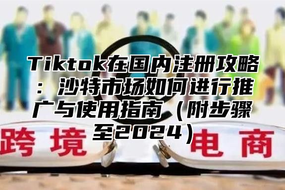 Tiktok在国内注册攻略：沙特市场如何进行推广与使用指南附步骤至2025