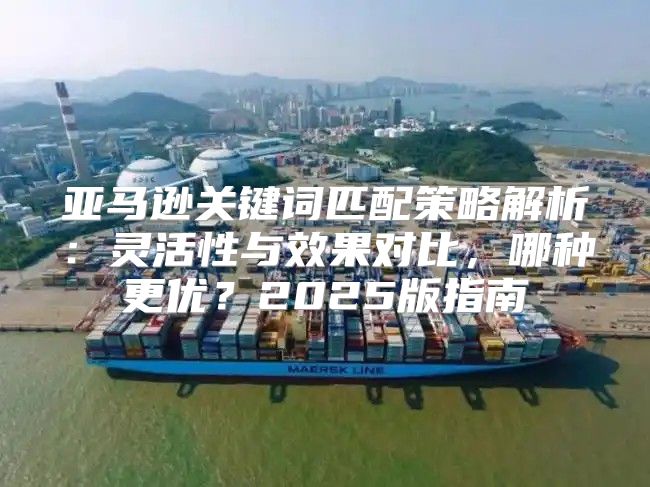 亚马逊关键词匹配策略解析：灵活性与效果对比，哪种更优？2025版指南
