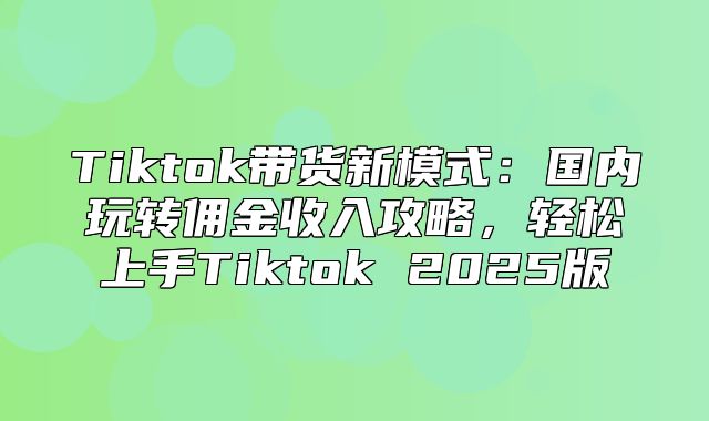 Tiktok带货新模式：国内玩转佣金收入攻略，轻松上手Tiktok 2025版