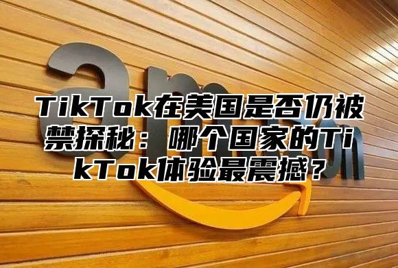 TikTok在美国是否仍被禁探秘：哪个国家的TikTok体验最震撼？