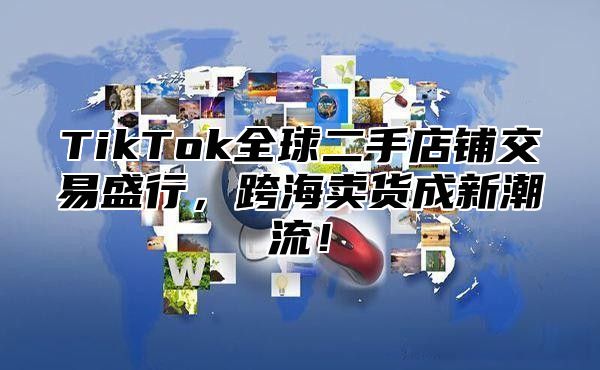 TikTok全球二手店铺交易盛行，跨海卖货成新潮流！