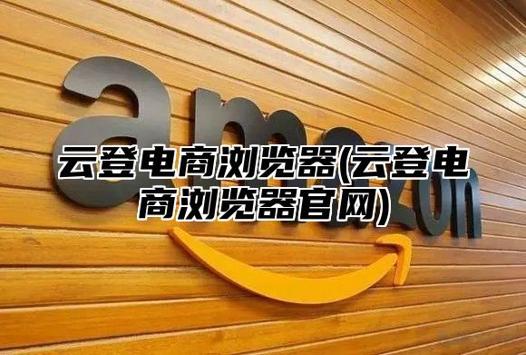云登电商浏览器(云登电商浏览器官网)