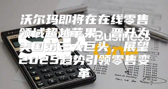 沃尔玛即将在在线零售领域超越苹果，晋升为美国第三大巨头，展望2025趋势引领零售变革