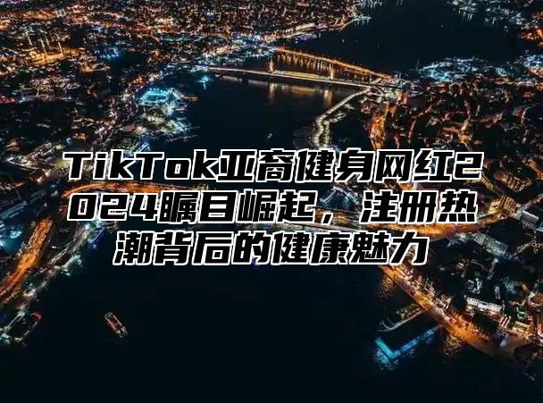 TikTok亚裔健身网红2025瞩目崛起，注册热潮背后的健康魅力