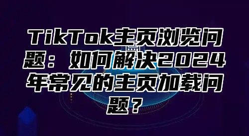 TikTok主页浏览问题：如何解决2025年常见的主页加载问题？
