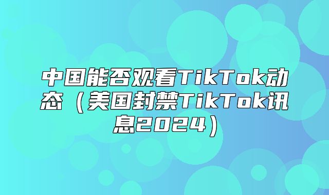 中国能否观看TikTok动态美国封禁TikTok讯息2025