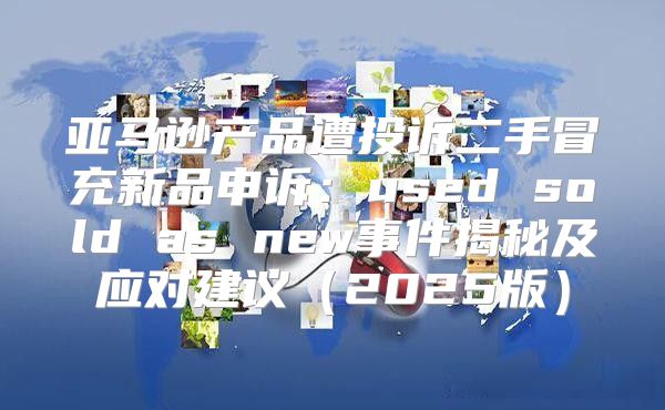 亚马逊产品遭投诉二手冒充新品申诉：used sold as new事件揭秘及应对建议2025版