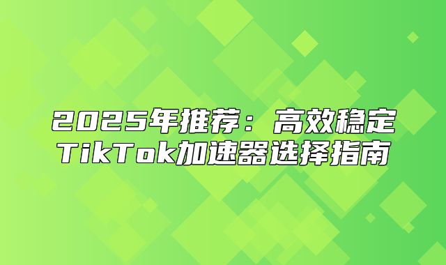 2025年推荐：高效稳定TikTok加速器选择指南