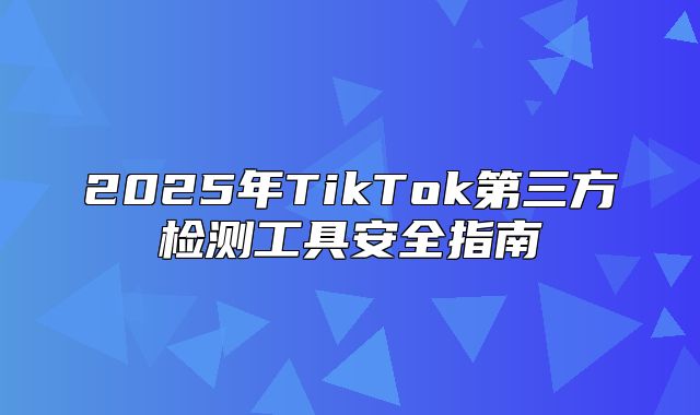 2025年TikTok第三方检测工具安全指南