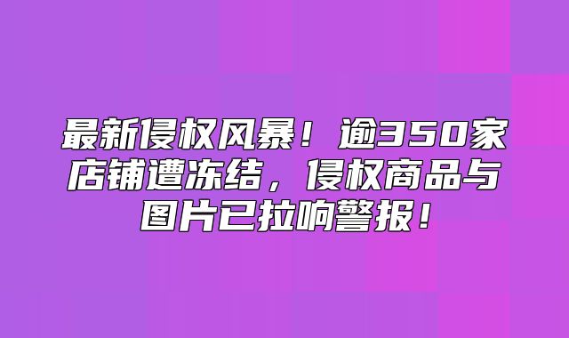 最新侵权风暴！逾350家店铺遭冻结，侵权商品与图片已拉响警报！