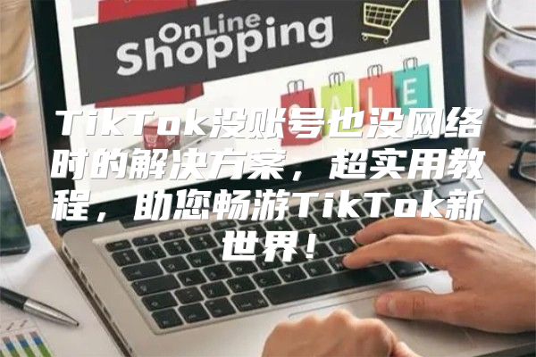 TikTok没账号也没网络时的解决方案，超实用教程，助您畅游TikTok新世界！