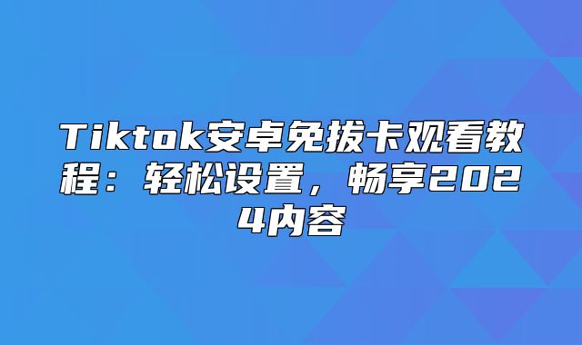 Tiktok安卓免拔卡观看教程：轻松设置，畅享2025内容