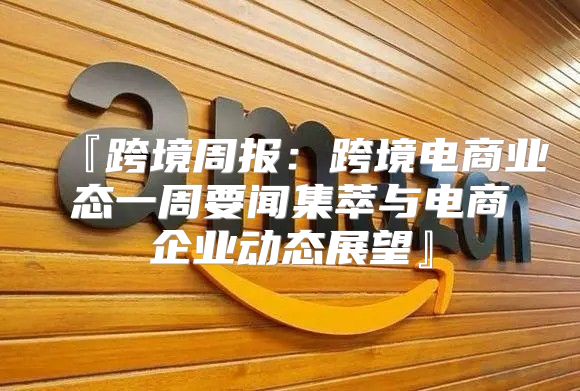 『跨境周报：跨境电商业态一周要闻集萃与电商企业动态展望』