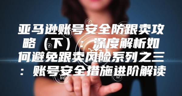亚马逊账号安全防跟卖攻略下：深度解析如何避免跟卖风险系列之三：账号安全措施进阶解读