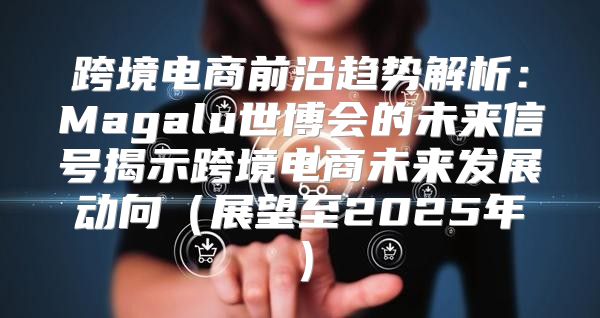 跨境电商前沿趋势解析：Magalu世博会的未来信号揭示跨境电商未来发展动向展望至2025年