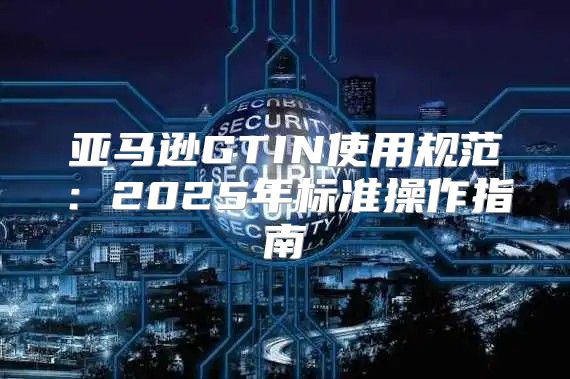 亚马逊GTIN使用规范：2025年标准操作指南