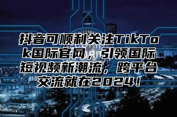 抖音可顺利关注TikTok国际官网，引领国际短视频新潮流，跨平台交流就在2025！