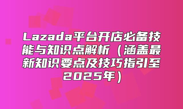 Lazada平台开店必备技能与知识点解析涵盖最新知识要点及技巧指引至2025年