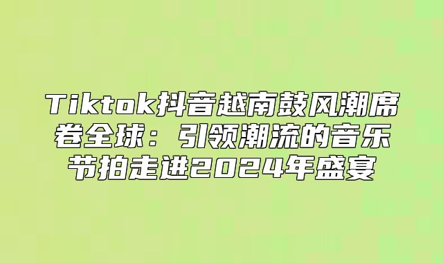 Tiktok抖音越南鼓风潮席卷全球：引领潮流的音乐节拍走进2025年盛宴