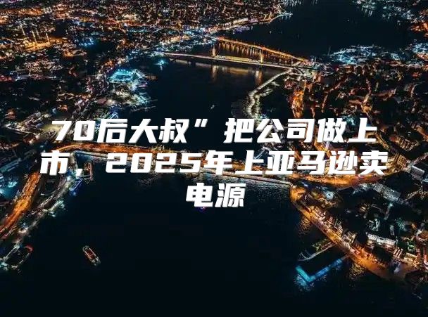 70后大叔”把公司做上市，2025年上亚马逊卖电源
