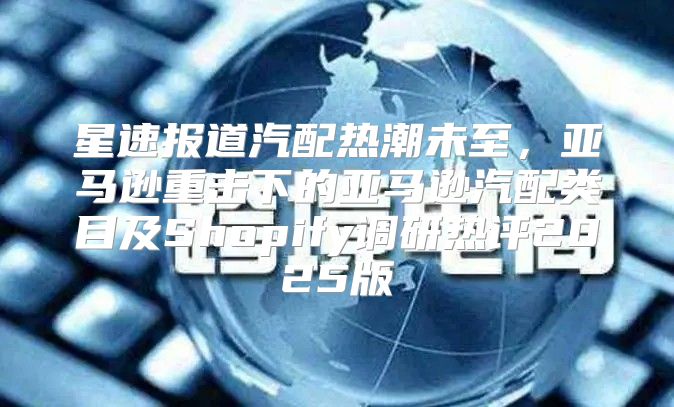 星速报道汽配热潮未至，亚马逊重击下的亚马逊汽配类目及Shopify调研热评2025版