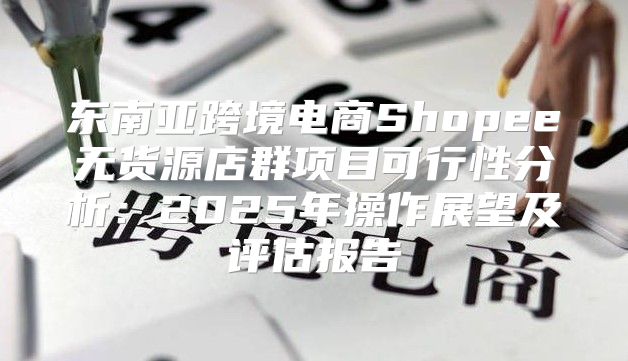 东南亚跨境电商Shopee无货源店群项目可行性分析：2025年操作展望及评估报告