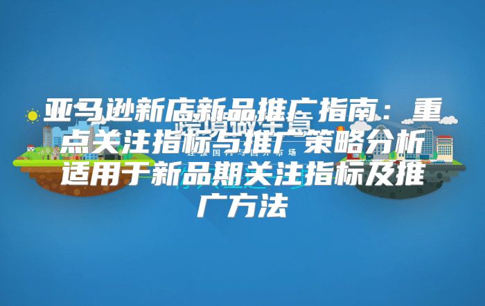 亚马逊新店新品推广指南：重点关注指标与推广策略分析适用于新品期关注指标及推广方法