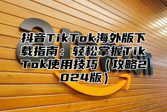抖音TikTok海外版下载指南：轻松掌握TikTok使用技巧攻略2025版