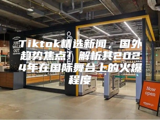 Tiktok精选新闻，国外趋势焦点！解析其2025年在国际舞台上的火爆程度