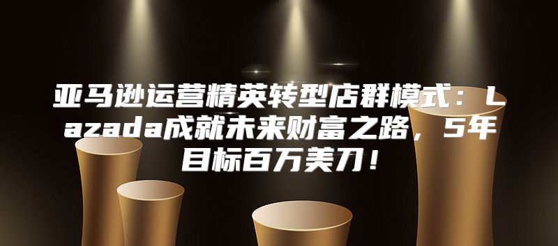 亚马逊运营精英转型店群模式：Lazada成就未来财富之路，5年目标百万美刀！