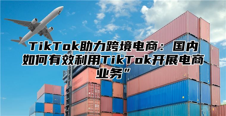 TikTok助力跨境电商：国内如何有效利用TikTok开展电商业务”